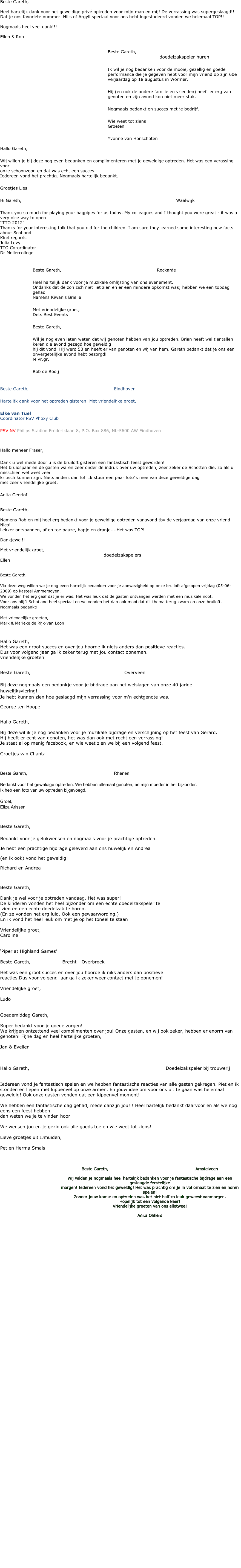 Beste Gareth,  Heel hartelijk dank voor het geweldige privé optreden voor mijn man en mij! De verrassing was supergeslaagd!! Dat je ons favoriete nummer  Hills of Argyll speciaal voor ons hebt ingestudeerd vonden we helemaal TOP!!   Nogmaals heel veel dank!!!  Ellen & Rob   Beste Gareth,															doedelzakspeler hurenIk wil je nog bedanken voor de mooie, gezellig en goede performance die je gegeven hebt voor mijn vriend op zijn 60e verjaardag op 18 augustus in Wormer.Hij (en ook de andere familie en vrienden) heeft er erg van genoten en zijn avond kon niet meer stuk.Nogmaals bedankt en succes met je bedrijf.Wie weet tot ziensGroeten Yvonne van Honschoten  Hallo Gareth,Wij willen je bij deze nog even bedanken en complimenteren met je geweldige optreden. Het was een verassing voor  onze schoonzoon en dat was echt een succes.Iedereen vond het prachtig. Nogmaals hartelijk bedankt.Groetjes Lies  Hi Gareth,															Waalwijk  Thank you so much for playing your bagpipes for us today. My colleagues and I thought you were great - it was a very nice way to open  ''TTO 2012" Thanks for your interesting talk that you did for the children. I am sure they learned some interesting new facts about Scotland.  Kind regards  Julia Levy  TTO Co-ordinator  Dr Mollercollege   Beste Gareth, 										Rockanje  Heel hartelijk dank voor je muzikale omlijsting van ons evenement.  Ondanks dat de zon zich niet liet zien en er een mindere opkomst was; hebben we een topdag gehad Namens Kiwanis Brielle  Met vriendelijke groet, Dets Best Events Beste Gareth,    Wil je nog even laten weten dat wij genoten hebben van jou optreden. Brian heeft wel tientallen keren die avond gezegd hoe geweldig hij dit vond. Hij werd 50 en heeft er van genoten en wij van hem. Gareth bedankt dat je ons een onvergetelijke avond hebt bezorgd! M.vr.gr.  Rob de Rooij    Beste Gareth,									Eindhoven  Hartelijk dank voor het optreden gisteren! Met vriendelijke groet,  Elke van Tuel Coördinator PSV Phoxy Club  PSV NV Philips Stadion Frederiklaan 8, P.O. Box 886, NL-5600 AW Eindhoven   Hallo meneer Fraser,  Dank u wel mede door u is de bruiloft gisteren een fantastisch feest geworden! Het bruidspaar en de gasten waren zeer onder de indruk over uw optreden, zeer zeker de Schotten die, zo als u misschien wel weet zeer  kritisch kunnen zijn. Niets anders dan lof. Ik stuur een paar foto"s mee van deze geweldige dag met zeer vriendelijke groet,  Anita Geerlof.   Beste Gareth,  Namens Rob en mij heel erg bedankt voor je geweldige optreden vanavond tbv de verjaardag van onze vriend Nico! Lekker ontspannen, af en toe pauze, hapje en dranje....Het was TOP!  Dankjewel!!  Met vriendelijk groet, doedelzakspelers Ellen   Beste Gareth,Via deze weg willen we je nog even hartelijk bedanken voor je aanwezigheid op onze bruiloft afgelopen vrijdag (05-06-2009) op kasteel Ammersoyen.We vonden het erg gaaf dat je er was. Het was leuk dat de gasten ontvangen werden met een muzikale noot. Voor ons blijft Schotland heel speciaal en we vonden het dan ook mooi dat dit thema terug kwam op onze bruiloft. Nogmaals bedankt!Met vriendelijke groeten,Mark & Marieke de Rijk-van Loon  Hallo Gareth, Het was een groot succes en over jou hoorde ik niets anders dan positieve reacties. Dus voor volgend jaar ga ik zeker terug met jou contact opnemen. vriendelijke groeten  Beste Gareth, 									OverveenBij deze nogmaals een bedankje voor je bijdrage aan het welslagen van onze 40 jarige huwelijksviering!Je hebt kunnen zien hoe geslaagd mijn verrassing voor m'n echtgenote was. George ten Hoope  Hallo Gareth,  Bij deze wil ik je nog bedanken voor je muzikale bijdrage en verschijning op het feest van Gerard. Hij heeft er echt van genoten, het was dan ook met recht een verrassing! Je staat al op menig facebook, en wie weet zien we bij een volgend feest.  Groetjes van Chantal   Beste Gareth,									RhenenBedankt voor het geweldige optreden. We hebben allemaal genoten, en mijn moeder in het bijzonder.Ik heb een foto van uw optreden bijgevoegd.Groet,Eliza Arissen  Beste Gareth,Bedankt voor je gelukwensen en nogmaals voor je prachtige optreden.  Je hebt een prachtige bijdrage geleverd aan ons huwelijk en Andrea  (en ik ook) vond het geweldig! Richard en Andrea  Beste Gareth,   Dank je wel voor je optreden vandaag. Het was super!  De kinderen vonden het heel bijzonder om een echte doedelzakspeler te  zien en een echte doedelzak te horen.  (En ze vonden het erg luid. Ook een gewaarwording.) En ik vond het heel leuk om met je op het toneel te staan  Vriendelijke groet, Caroline   ‘Piper at Highland Games’  Beste Gareth,				Brecht - Overbroek  Het was een groot succes en over jou hoorde ik niks anders dan positieve  reacties.Dus voor volgend jaar ga ik zeker weer contact met je opnemen!  Vriendelijke groet,  Ludo   Goedemiddag Gareth,  Super bedankt voor je goede zorgen! We krijgen ontzettend veel complimenten over jou! Onze gasten, en wij ook zeker, hebben er enorm van genoten! Fijne dag en heel hartelijke groeten,  Jan & Evelien    Hallo Gareth,		  			                                                    		Doedelzakspeler bij trouwerij					  Iedereen vond je fantastisch spelen en we hebben fantastische reacties van alle gasten gekregen. Piet en ik stonden en liepen met kippenvel op onze armen. En jouw idee om voor ons uit te gaan was helemaal geweldig! Ook onze gasten vonden dat een kippenvel moment!  We hebben een fantastische dag gehad, mede danzijn jou!!! Heel hartelijk bedankt daarvoor en als we nog eens een feest hebben dan weten we je te vinden hoor!   We wensen jou en je gezin ook alle goeds toe en wie weet tot ziens!  Lieve groetjes uit IJmuiden,  Pet en Herma Smals    Beste Gareth, 									Amstelveen  Wij wilden je nogmaals heel hartelijk bedanken voor je fantastische bijdrage aan een geslaagde feestelijke  morgen! Iedereen vond het geweldig! Het was prachtig om je in vol ornaat te zien en horen spelen! Zonder jouw komst en optreden was het niet half zo leuk geweest vanmorgen.  Hopelijk tot een volgende keer! Vriendelijke groeten van ons alletwee!  Anita Olifiers