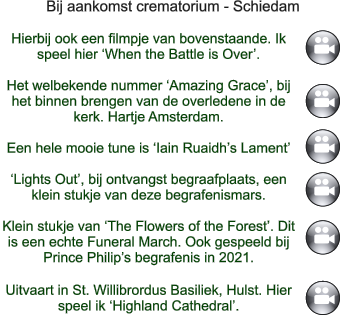 Bij aankomst crematorium - Schiedam   Hierbij ook een filmpje van bovenstaande. Ik speel hier ‘When the Battle is Over’.  Het welbekende nummer ‘Amazing Grace’, bij  het binnen brengen van de overledene in de kerk. Hartje Amsterdam.  Een hele mooie tune is ‘Iain Ruaidh’s Lament’  ‘Lights Out’, bij ontvangst begraafplaats, een klein stukje van deze begrafenismars.  Klein stukje van ‘The Flowers of the Forest’. Dit is een echte Funeral March. Ook gespeeld bij Prince Philip’s begrafenis in 2021.  Uitvaart in St. Willibrordus Basiliek, Hulst. Hier speel ik ‘Highland Cathedral’.